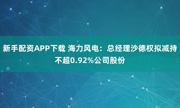 新手配资APP下载 海力风电：总经理沙德权拟减持不超0.92%公司股份