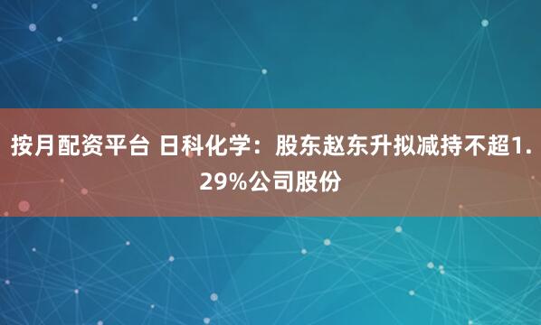 按月配资平台 日科化学：股东赵东升拟减持不超1.29%公司股份