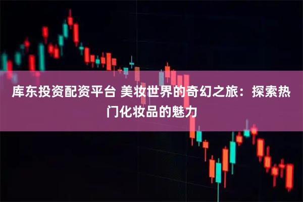 库东投资配资平台 美妆世界的奇幻之旅：探索热门化妆品的魅力