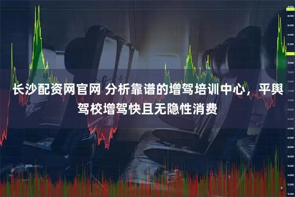长沙配资网官网 分析靠谱的增驾培训中心，平舆驾校增驾快且无隐性消费