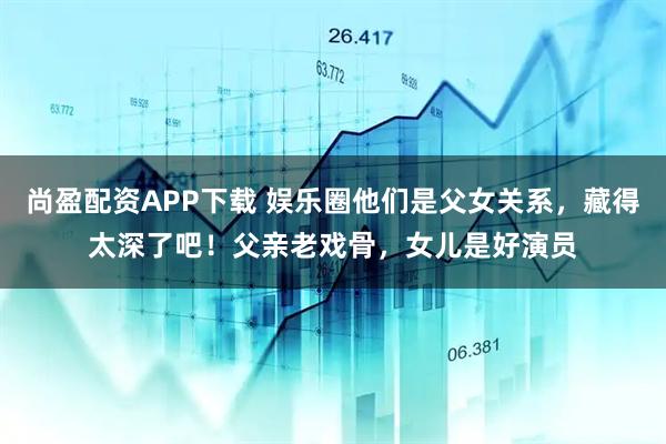 尚盈配资APP下载 娱乐圈他们是父女关系，藏得太深了吧！父亲老戏骨，女儿是好演员