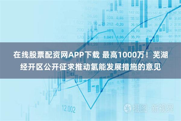 在线股票配资网APP下载 最高1000万！芜湖经开区公开征求推动氢能发展措施的意见