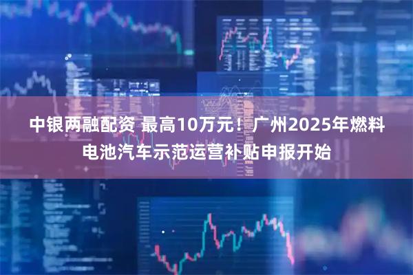 中银两融配资 最高10万元！广州2025年燃料电池汽车示范运营补贴申报开始