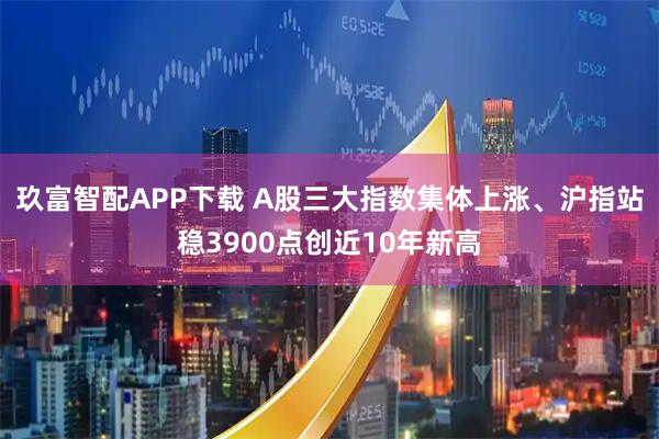 玖富智配APP下载 A股三大指数集体上涨、沪指站稳3900点创近10年新高