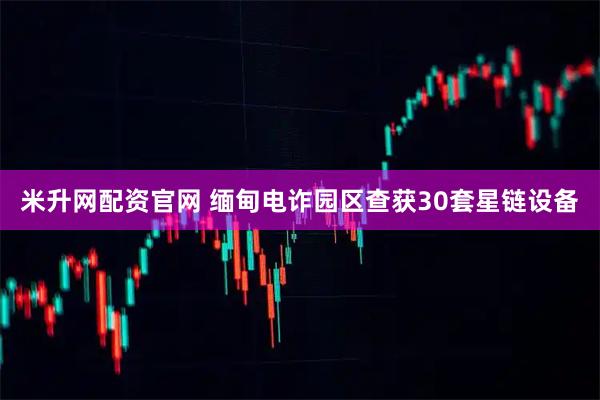 米升网配资官网 缅甸电诈园区查获30套星链设备