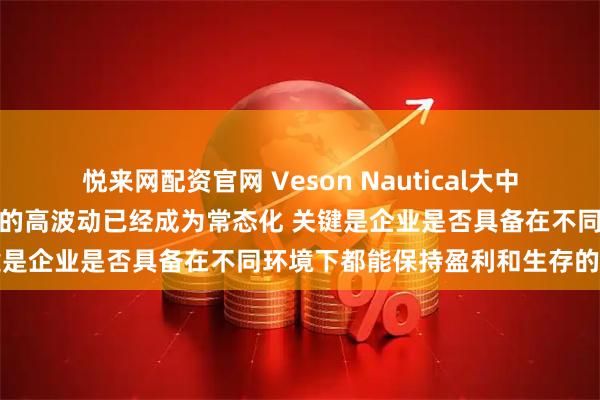 悦来网配资官网 Veson Nautical大中华区总经理王翔：航运市场的高波动已经成为常态化 关键是企业是否具备在不同环境下都能保持盈利和生存的能力