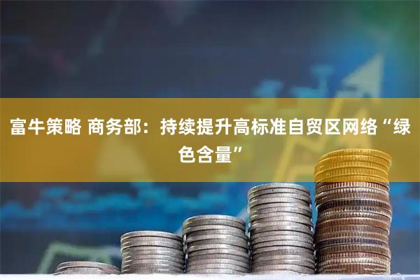 富牛策略 商务部：持续提升高标准自贸区网络“绿色含量”