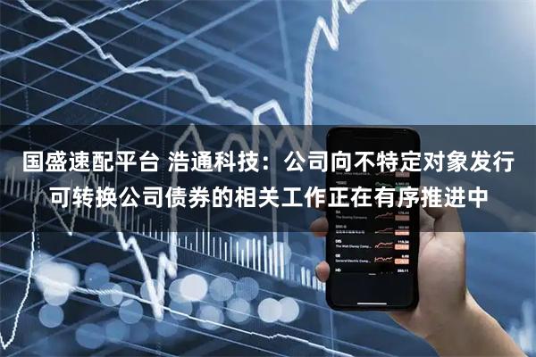 国盛速配平台 浩通科技：公司向不特定对象发行可转换公司债券的相关工作正在有序推进中