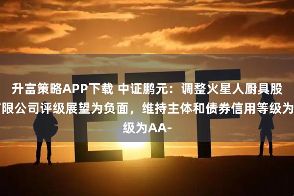 升富策略APP下载 中证鹏元：调整火星人厨具股份有限公司评级展望为负面，维持主体和债券信用等级为AA-