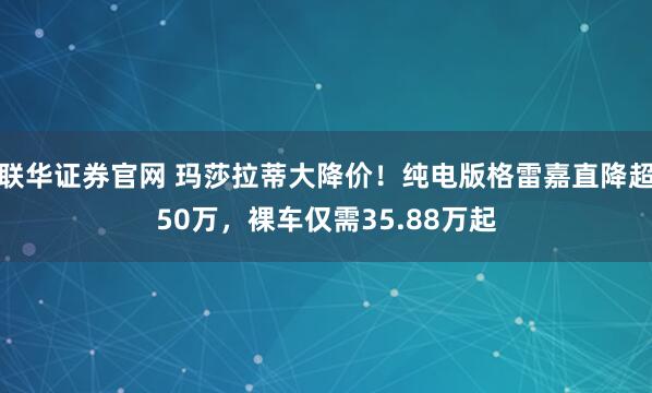 联华证券官网 玛莎拉蒂大降价！纯电版格雷嘉直降超50万，裸车仅需35.88万起