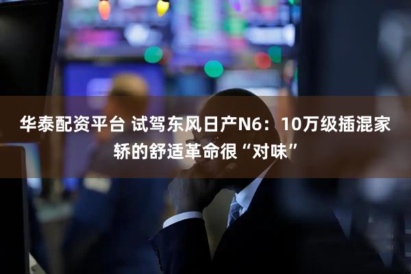 华泰配资平台 试驾东风日产N6：10万级插混家轿的舒适革命很“对味”