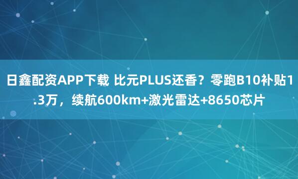 日鑫配资APP下载 比元PLUS还香？零跑B10补贴1.3万，续航600km+激光雷达+8650芯片