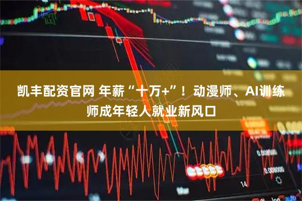凯丰配资官网 年薪“十万+”！动漫师、AI训练师成年轻人就业新风口