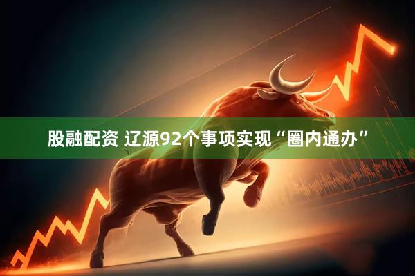 股融配资 辽源92个事项实现“圈内通办”