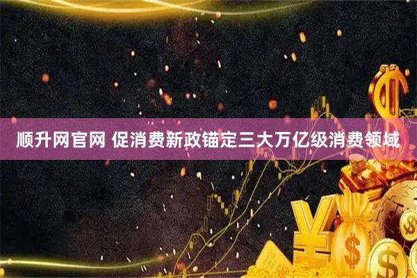 顺升网官网 促消费新政锚定三大万亿级消费领域