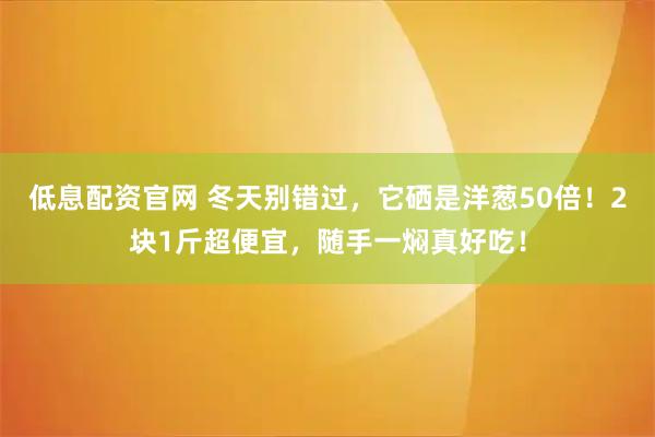 低息配资官网 冬天别错过，它硒是洋葱50倍！2块1斤超便宜，随手一焖真好吃！
