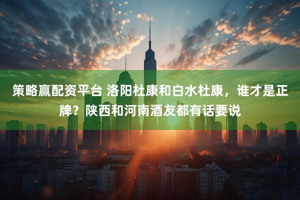 策略赢配资平台 洛阳杜康和白水杜康，谁才是正牌？陕西和河南酒友都有话要说