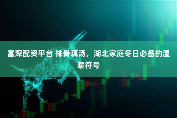 富深配资平台 排骨藕汤，湖北家庭冬日必备的温暖符号