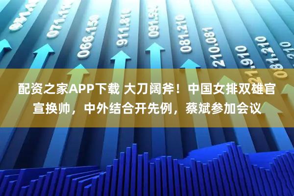配资之家APP下载 大刀阔斧！中国女排双雄官宣换帅，中外结合开先例，蔡斌参加会议