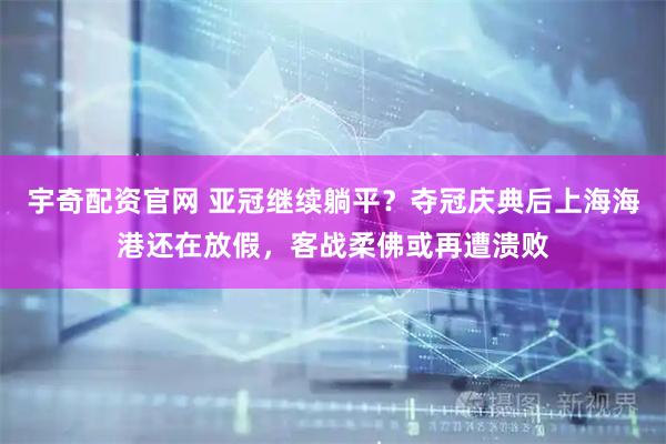 宇奇配资官网 亚冠继续躺平？夺冠庆典后上海海港还在放假，客战柔佛或再遭溃败
