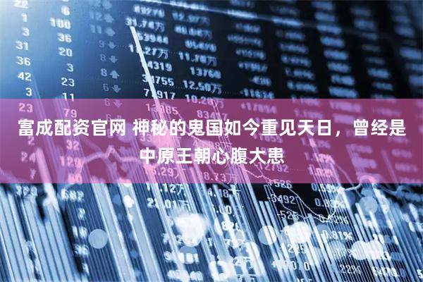 富成配资官网 神秘的鬼国如今重见天日,曾经是中原王朝心腹大患