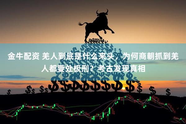 金牛配资 羌人到底是什么来头，为何商朝抓到羌人都要处极刑？考古发现真相