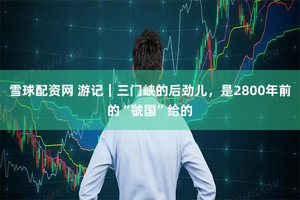 雪球配资网 游记｜三门峡的后劲儿，是2800年前的“虢国”给的
