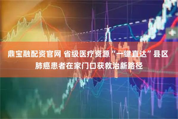 鼎宝融配资官网 省级医疗资源“一键直达”县区 肺癌患者在家门口获救治新路径