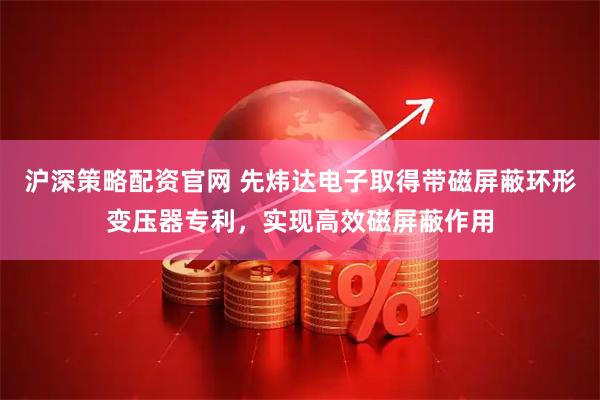 沪深策略配资官网 先炜达电子取得带磁屏蔽环形变压器专利，实现高效磁屏蔽作用