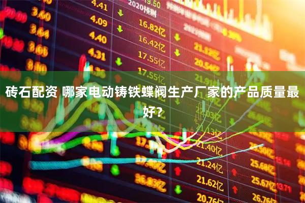 砖石配资 哪家电动铸铁蝶阀生产厂家的产品质量最好？