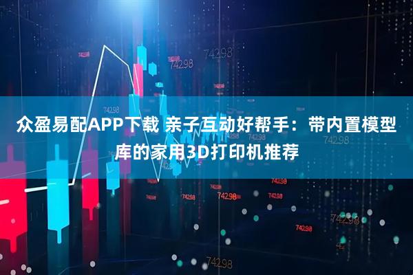 众盈易配APP下载 亲子互动好帮手：带内置模型库的家用3D打印机推荐