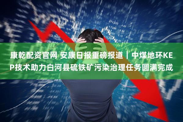 康乾配资官网 安康日报重磅报道｜中煤地环KEP技术助力白河县硫铁矿污染治理任务圆满完成