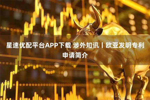 星速优配平台APP下载 涉外知讯丨欧亚发明专利申请简介