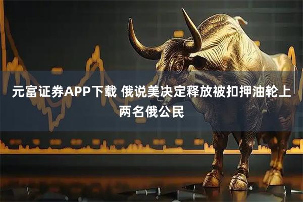 元富证券APP下载 俄说美决定释放被扣押油轮上两名俄公民