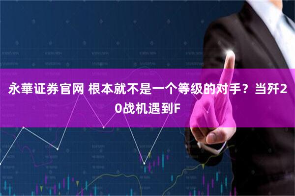 永華证券官网 根本就不是一个等级的对手？当歼20战机遇到F