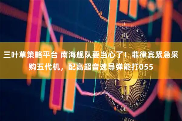 三叶草策略平台 南海舰队要当心了！菲律宾紧急采购五代机，配高超音速导弹能打055