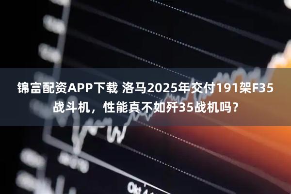 锦富配资APP下载 洛马2025年交付191架F35战斗机，性能真不如歼35战机吗？