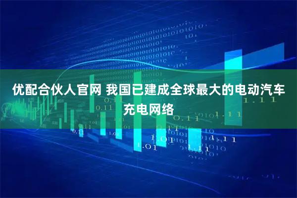 优配合伙人官网 我国已建成全球最大的电动汽车充电网络