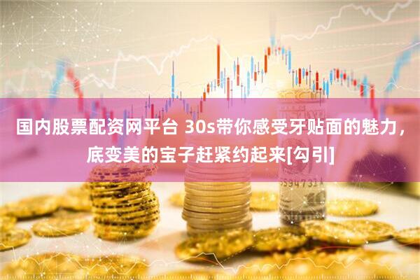 国内股票配资网平台 30s带你感受牙贴面的魅力，底变美的宝子赶紧约起来[勾引]