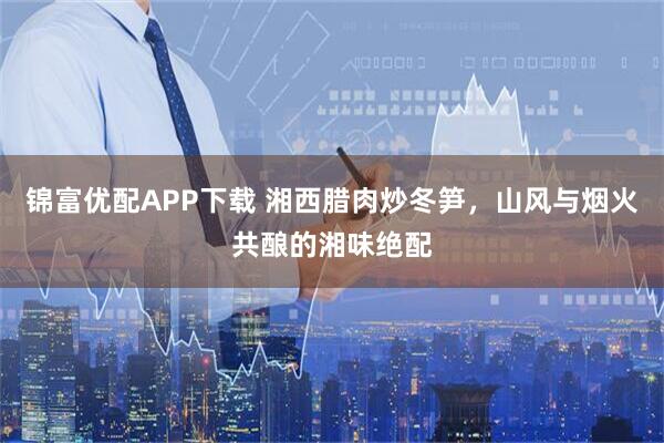 锦富优配APP下载 湘西腊肉炒冬笋，山风与烟火共酿的湘味绝配