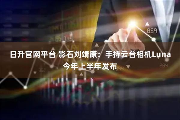 日升官网平台 影石刘靖康：手持云台相机Luna今年上半年发布