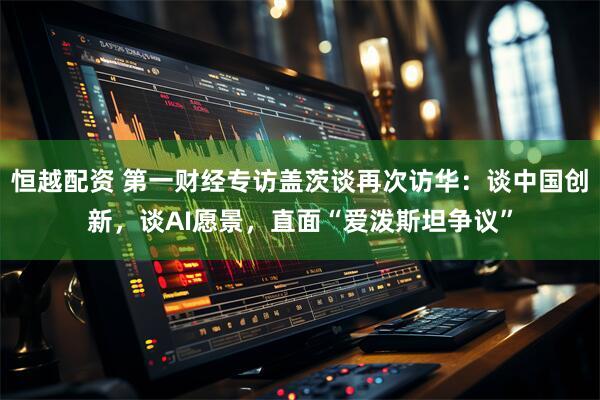 恒越配资 第一财经专访盖茨谈再次访华：谈中国创新，谈AI愿景，直面“爱泼斯坦争议”