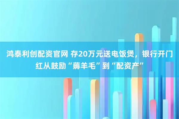 鸿泰利创配资官网 存20万元送电饭煲，银行开门红从鼓励“薅羊毛”到“配资产”