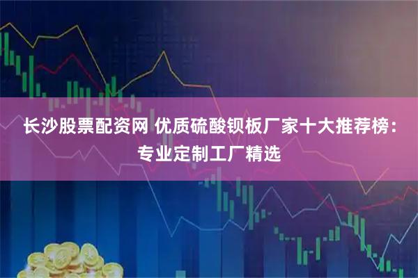 长沙股票配资网 优质硫酸钡板厂家十大推荐榜：专业定制工厂精选
