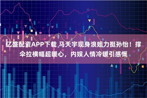 亿盛配资APP下载 马天宇现身浪姐力挺孙怡！撑伞拉横幅超暖心，内娱人情冷暖引感慨