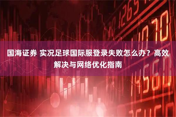 国海证券 实况足球国际服登录失败怎么办？高效解决与网络优化指南
