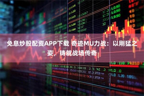 免息炒股配资APP下载 奇迹MU力战：以刚猛之姿，铸就战场传奇