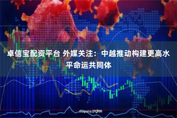 卓信宝配资平台 外媒关注：中越推动构建更高水平命运共同体