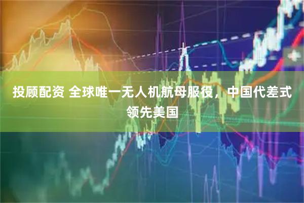 投顾配资 全球唯一无人机航母服役，中国代差式领先美国