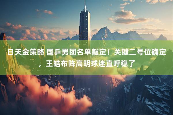 日天金策略 国乒男团名单敲定！关键二号位确定，王皓布阵高明球迷直呼稳了